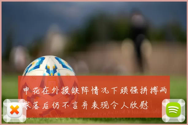 申花在外援缺阵情况下顽强拼搏两球落后仍不言弃表现令人欣慰