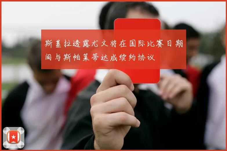 斯基拉透露尤文将在国际比赛日期间与斯帕莱蒂达成续约协议