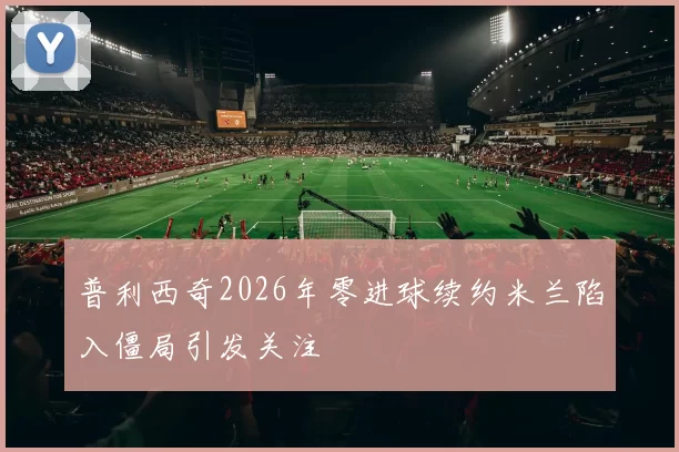 普利西奇2026年零进球续约米兰陷入僵局引发关注