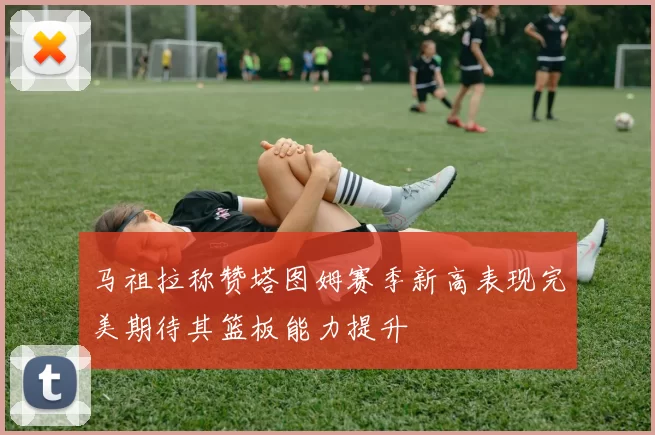 马祖拉称赞塔图姆赛季新高表现完美期待其篮板能力提升