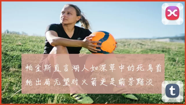 帕金斯直言湖人如深草中的死鸟首轮出局无望对火箭更是前景黯淡