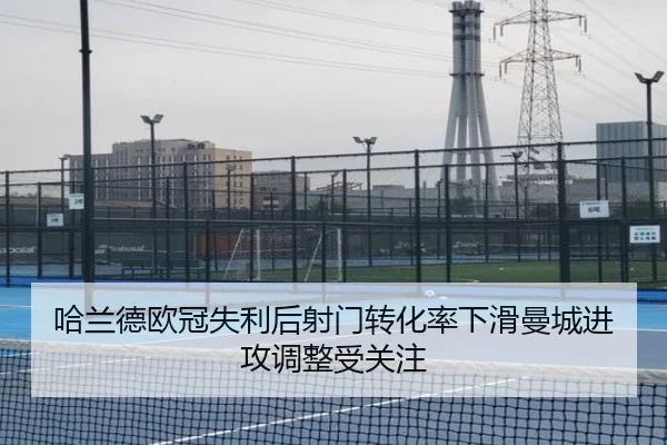 哈兰德欧冠失利后射门转化率下滑曼城进攻调整受关注